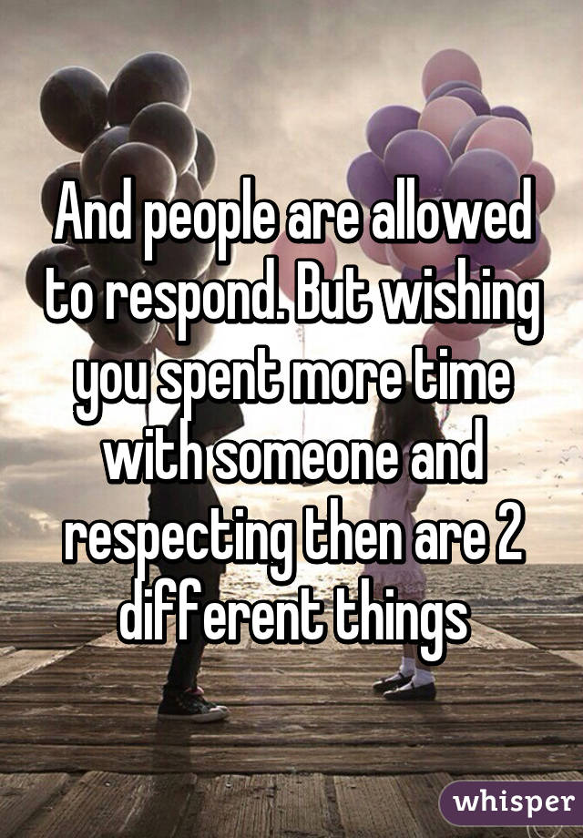 And people are allowed to respond. But wishing you spent more time with someone and respecting then are 2 different things