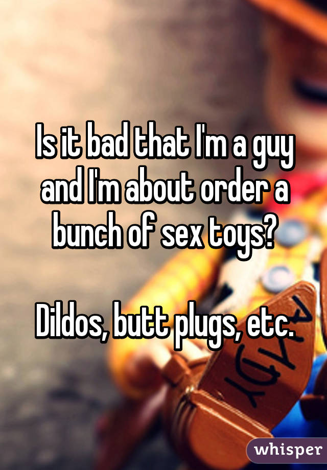 Is it bad that I'm a guy and I'm about order a bunch of sex toys?

Dildos, butt plugs, etc.