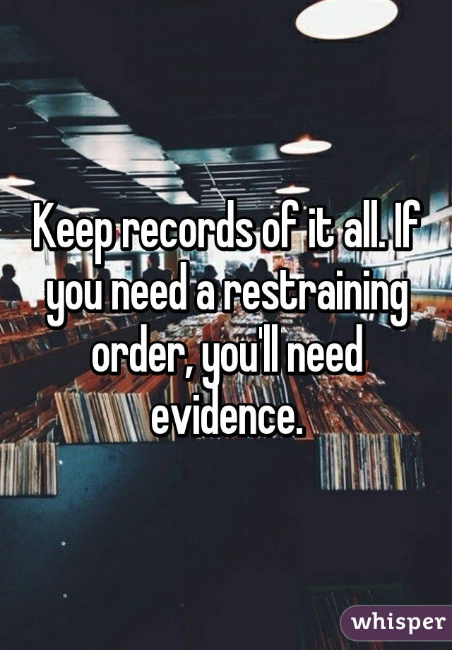 Keep records of it all. If you need a restraining order, you'll need evidence.
