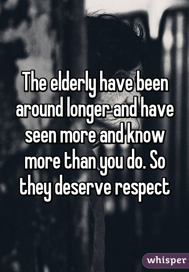 The elderly have been around longer and have seen more and know more than you do. So they deserve respect