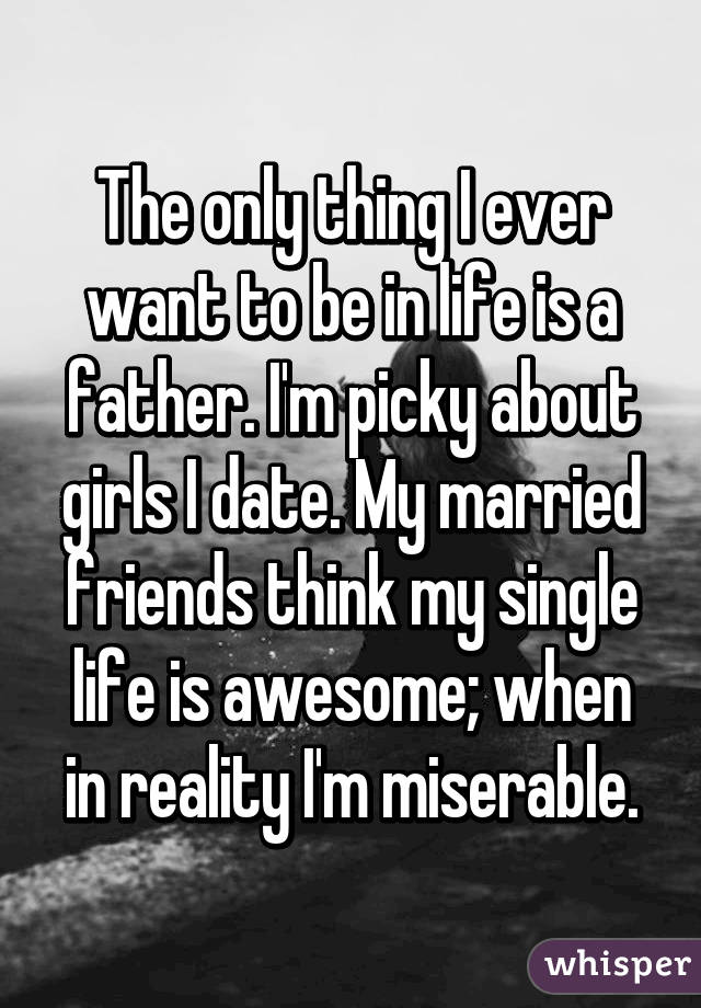 The only thing I ever want to be in life is a father. I'm picky about girls I date. My married friends think my single life is awesome; when in reality I'm miserable.