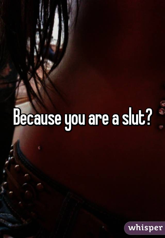 Because you are a slut?