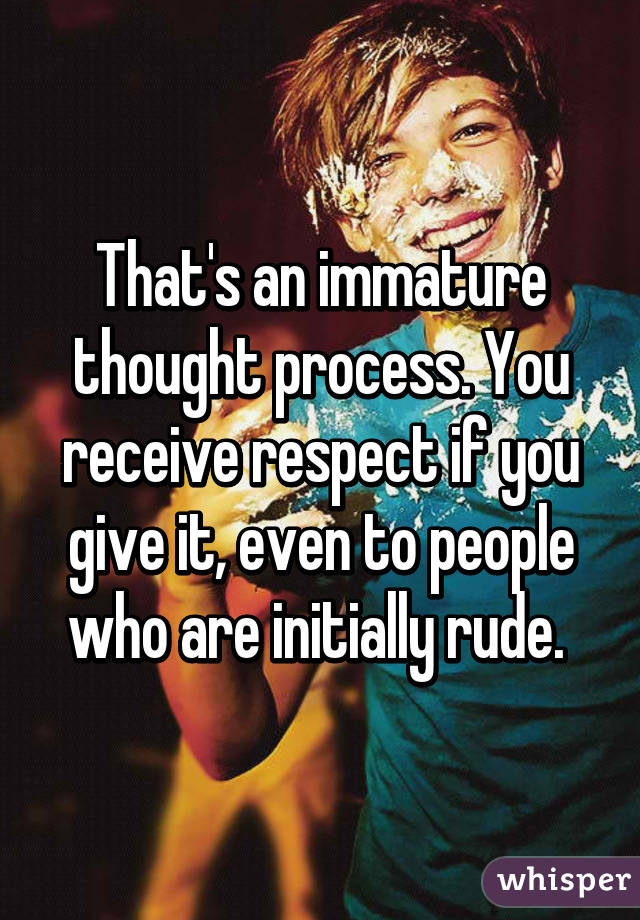 That's an immature thought process. You receive respect if you give it, even to people who are initially rude. 