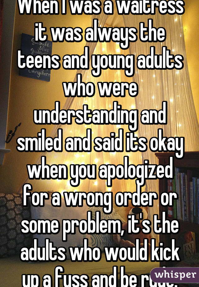 When I was a waitress it was always the teens and young adults who were understanding and smiled and said its okay when you apologized for a wrong order or some problem, it's the adults who would kick up a fuss and be rude.