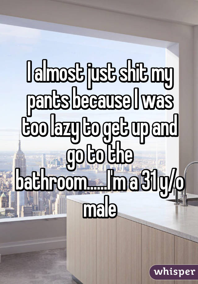 I almost just shit my pants because I was too lazy to get up and go to the bathroom......I'm a 31 y/o male