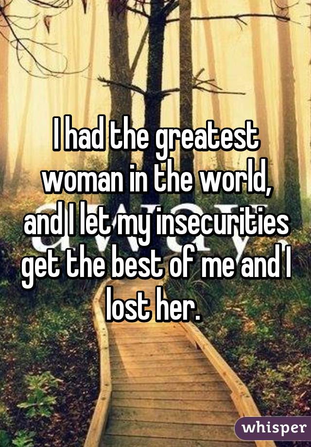 I had the greatest woman in the world, and I let my insecurities get the best of me and I lost her. 