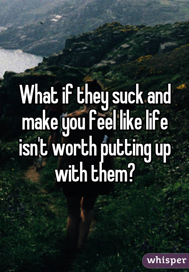 What if they suck and make you feel like life isn't worth putting up with them?