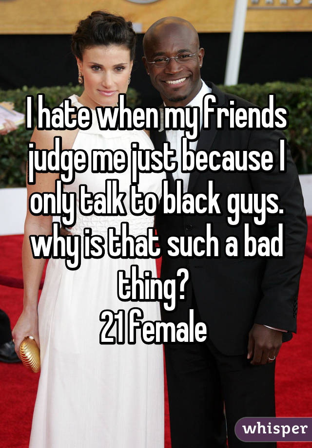I hate when my friends judge me just because I only talk to black guys. why is that such a bad thing? 
21 female 