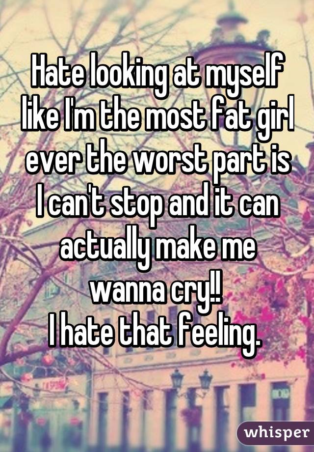 Hate looking at myself like I'm the most fat girl ever the worst part is I can't stop and it can actually make me wanna cry!! 
I hate that feeling. 
