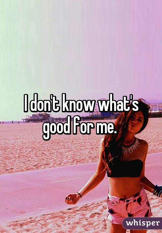 I don't know what's good for me. 
