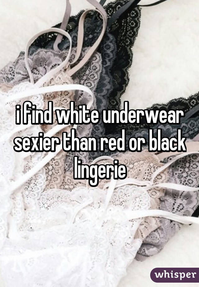 i find white underwear sexier than red or black lingerie