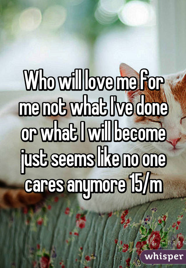 Who will love me for me not what I've done or what I will become just seems like no one cares anymore 15/m