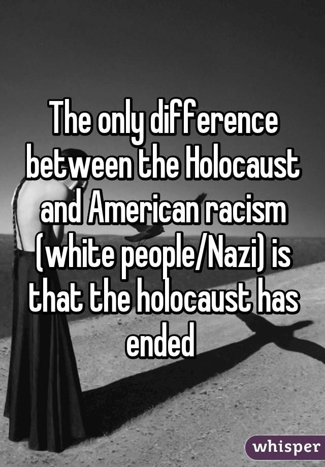 The only difference between the Holocaust and American racism (white people/Nazi) is that the holocaust has ended 