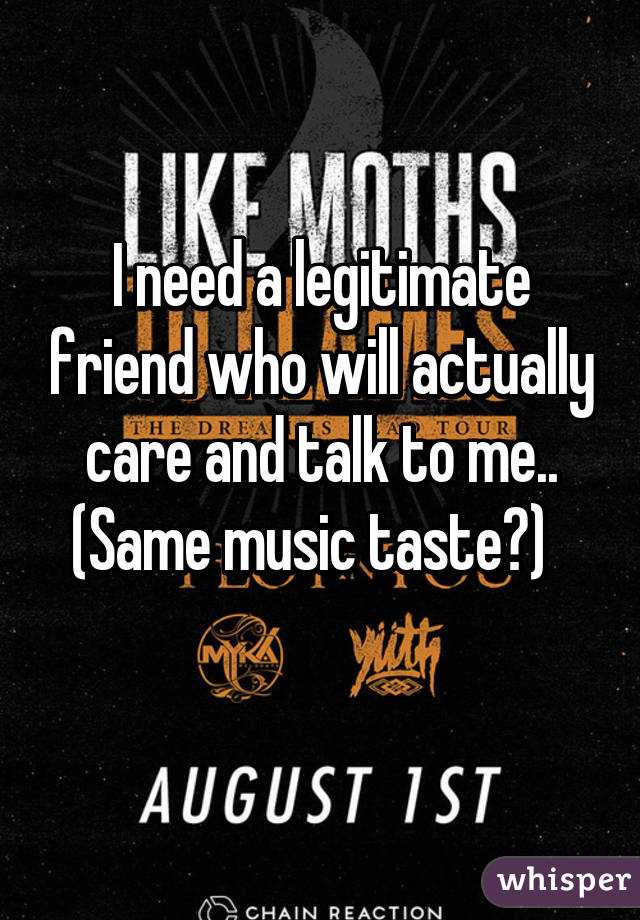 I need a legitimate friend who will actually care and talk to me.. (Same music taste?)  
