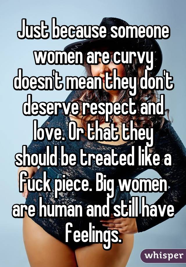 Just because someone women are curvy doesn't mean they don't deserve respect and love. Or that they should be treated like a fuck piece. Big women are human and still have feelings.