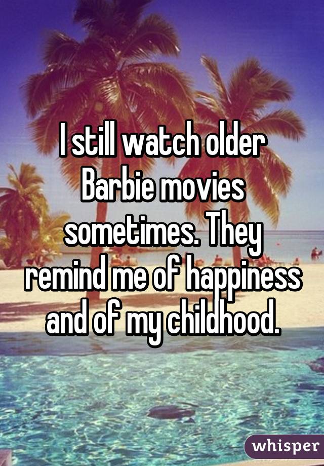 I still watch older Barbie movies sometimes. They remind me of happiness and of my childhood.