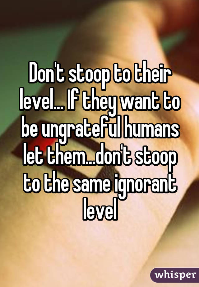 Don't stoop to their level... If they want to be ungrateful humans let them...don't stoop to the same ignorant level