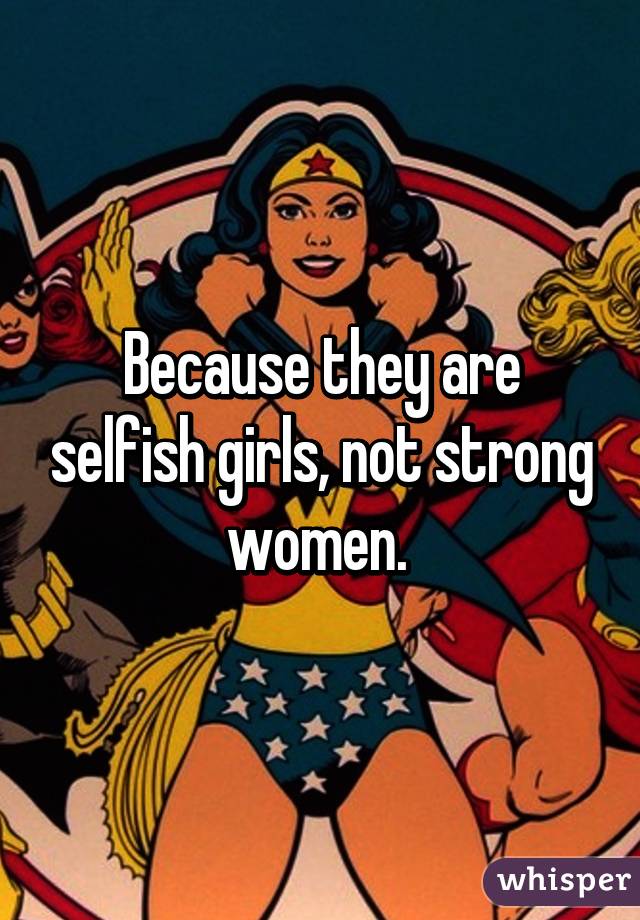 Because they are selfish girls, not strong women. 