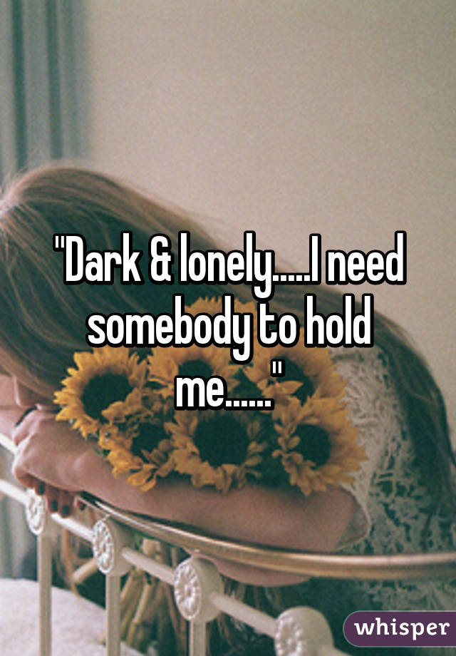 "Dark & lonely.....I need somebody to hold me......"