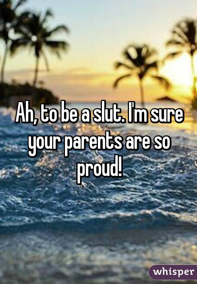 Ah, to be a slut. I'm sure your parents are so proud!