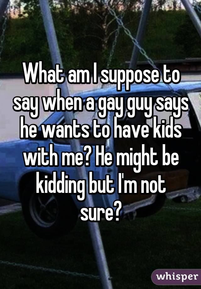 What am I suppose to say when a gay guy says he wants to have kids with me? He might be kidding but I'm not sure?