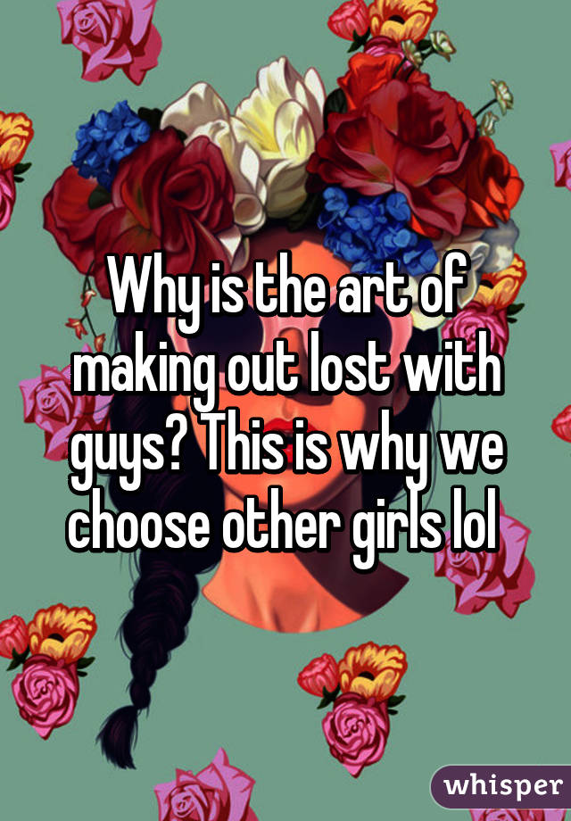 Why is the art of making out lost with guys? This is why we choose other girls lol 