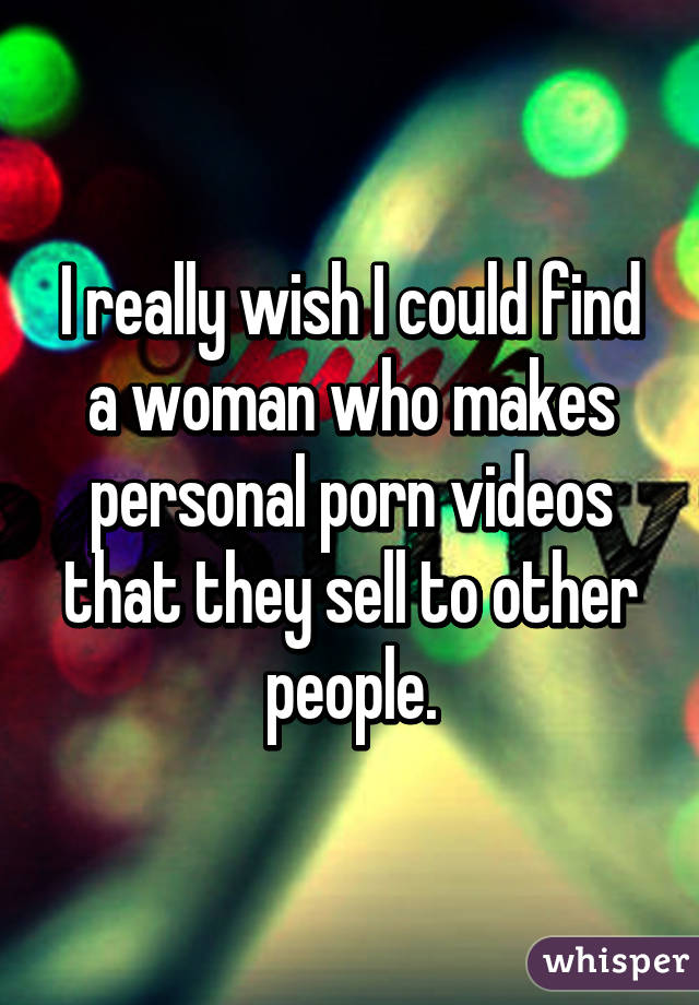 I really wish I could find a woman who makes personal porn videos that they sell to other people.