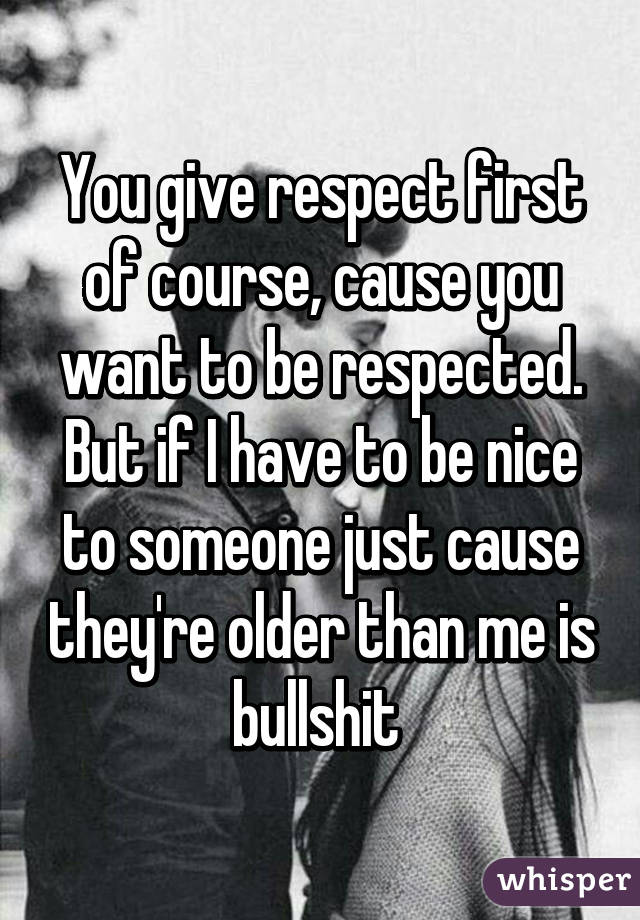 You give respect first of course, cause you want to be respected. But if I have to be nice to someone just cause they're older than me is bullshit 