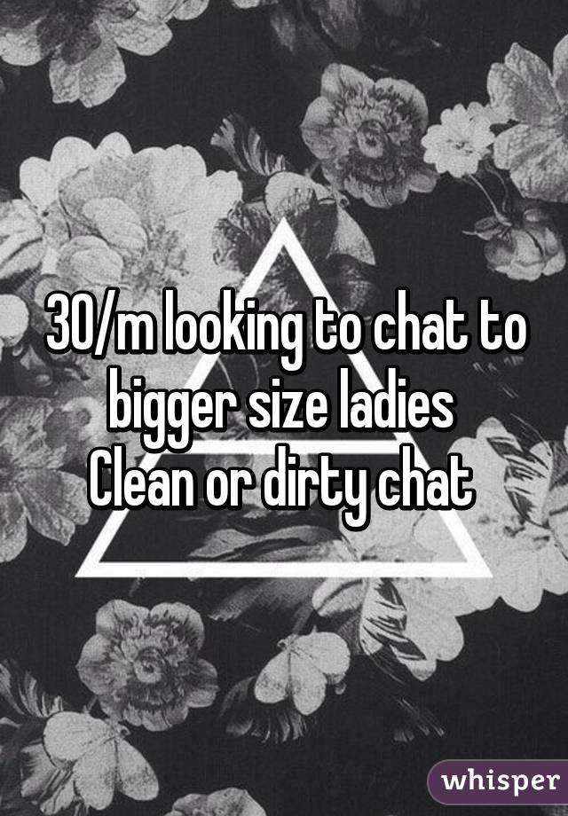 30/m looking to chat to bigger size ladies 
Clean or dirty chat 