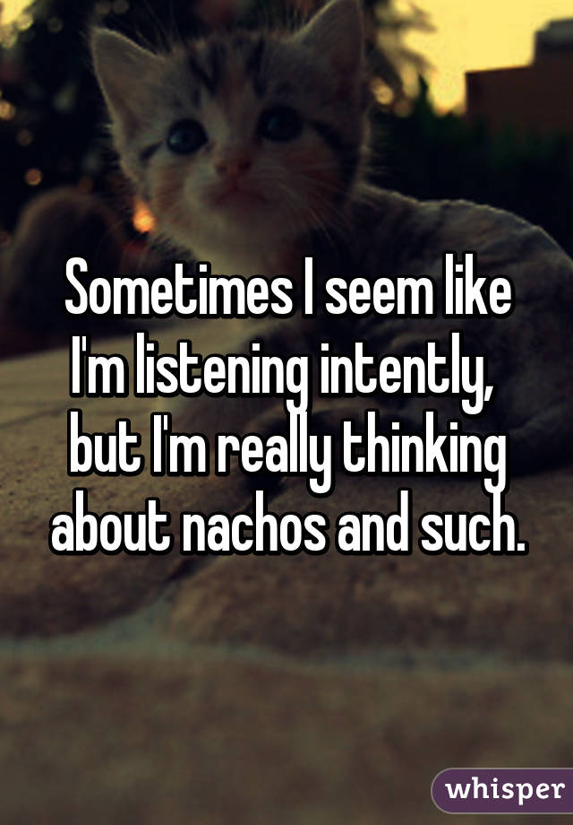 Sometimes I seem like I'm listening intently,  but I'm really thinking about nachos and such.