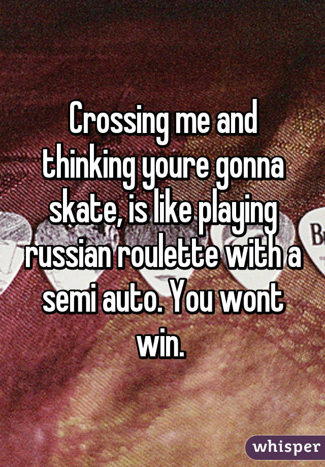 Crossing me and thinking youre gonna skate, is like playing russian roulette with a semi auto. You wont win. 