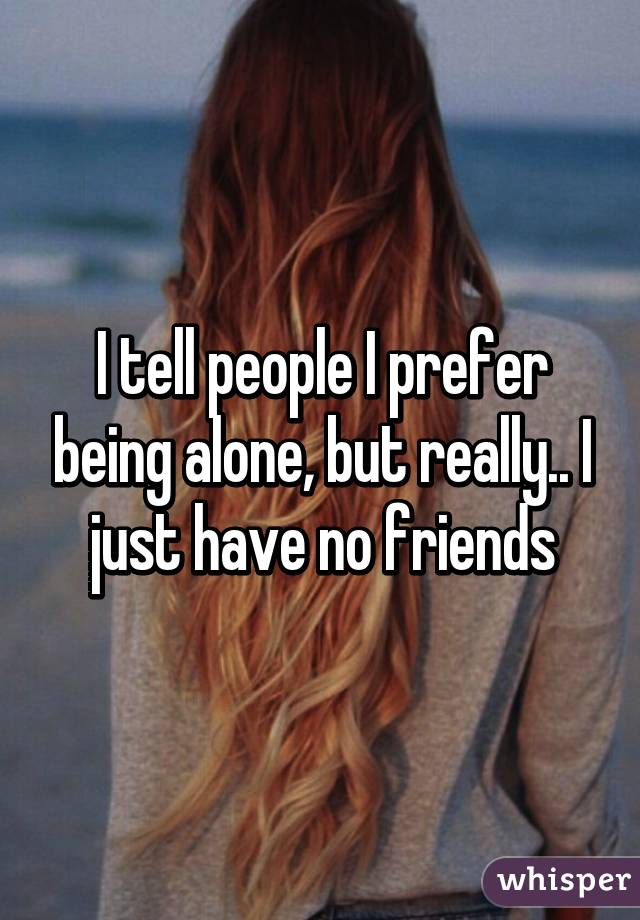 I tell people I prefer being alone, but really.. I just have no friends