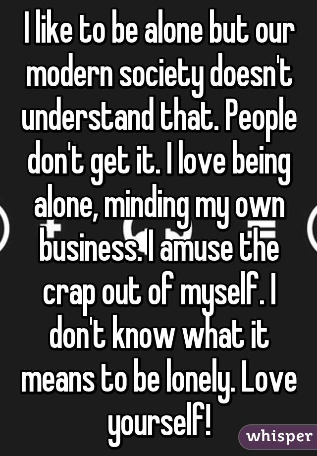 I like to be alone but our modern society doesn't understand that. People don't get it. I love being alone, minding my own business. I amuse the crap out of myself. I don't know what it means to be lonely. Love yourself!