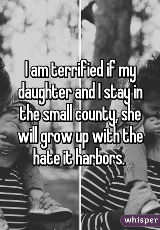 I am terrified if my daughter and I stay in the small county, she will grow up with the hate it harbors. 