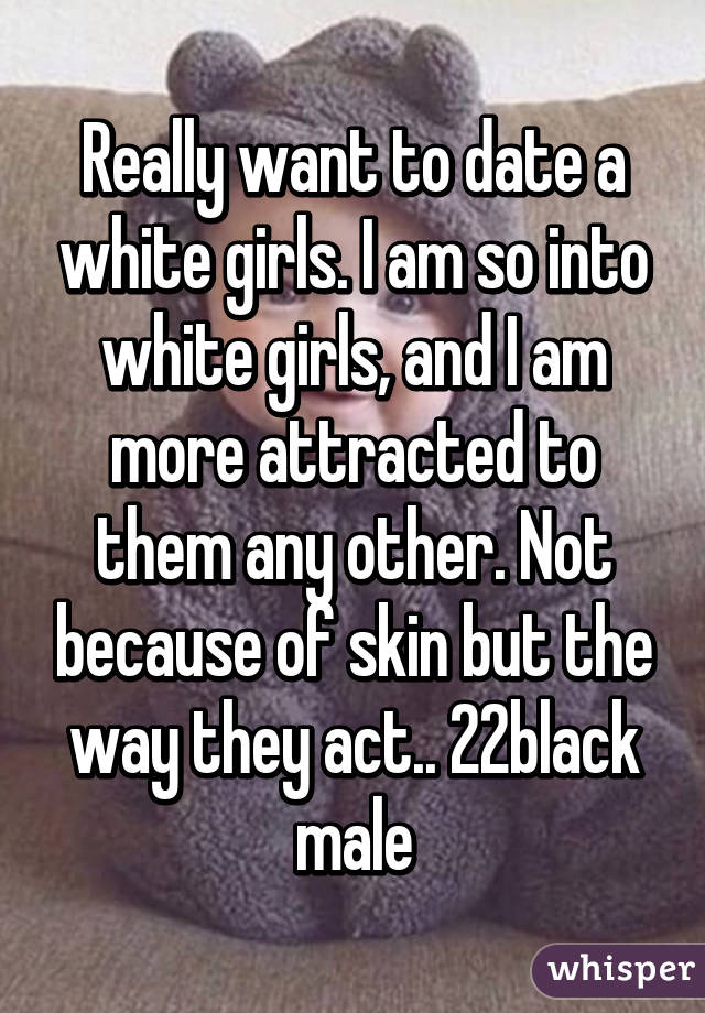Really want to date a white girls. I am so into white girls, and I am more attracted to them any other. Not because of skin but the way they act.. 22black male
