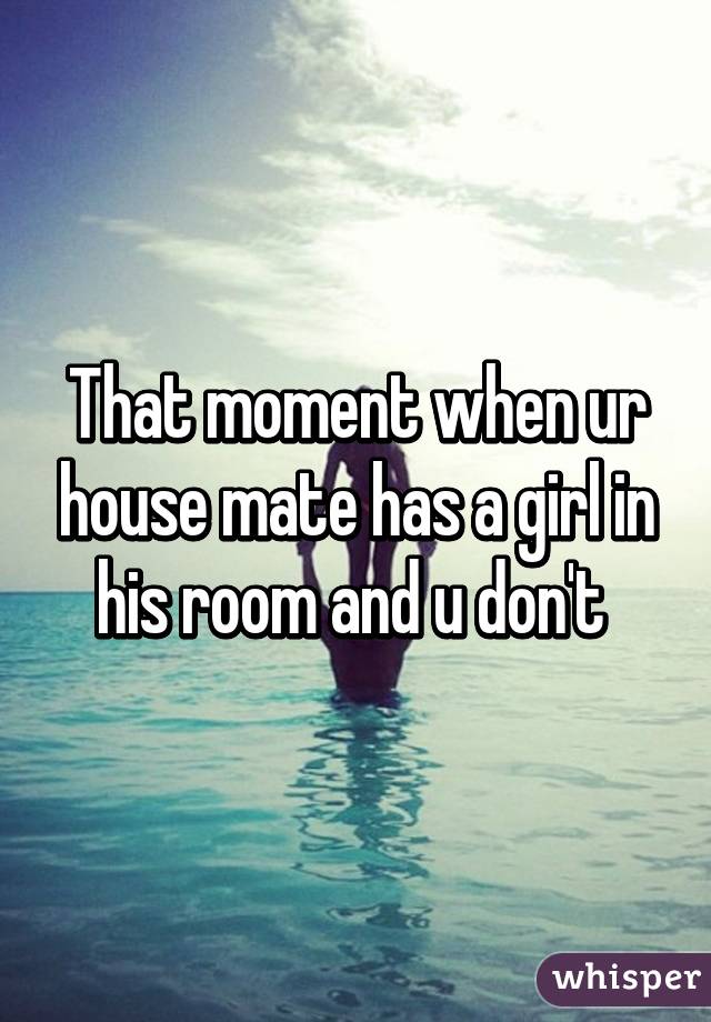 That moment when ur house mate has a girl in his room and u don't 