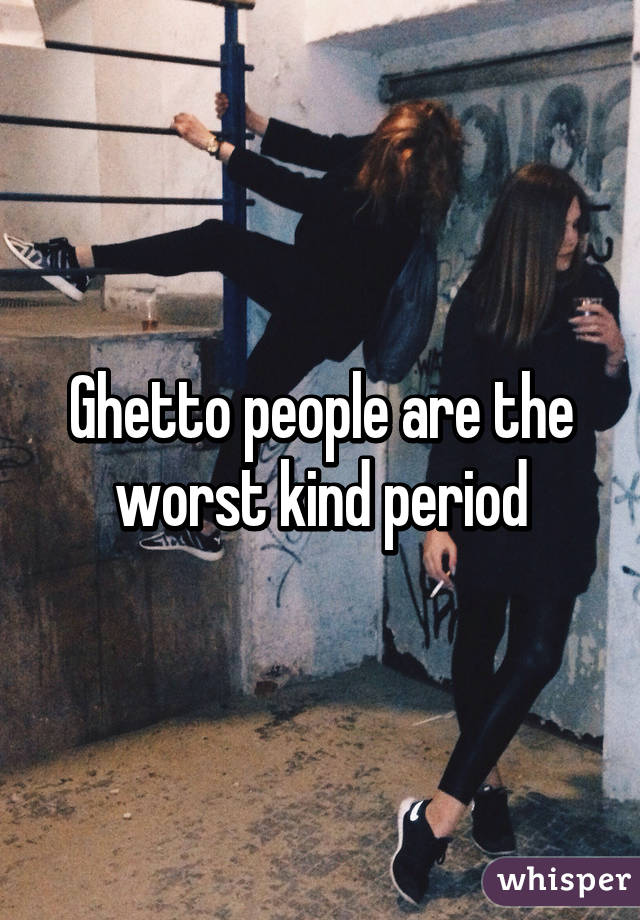 Ghetto people are the worst kind period