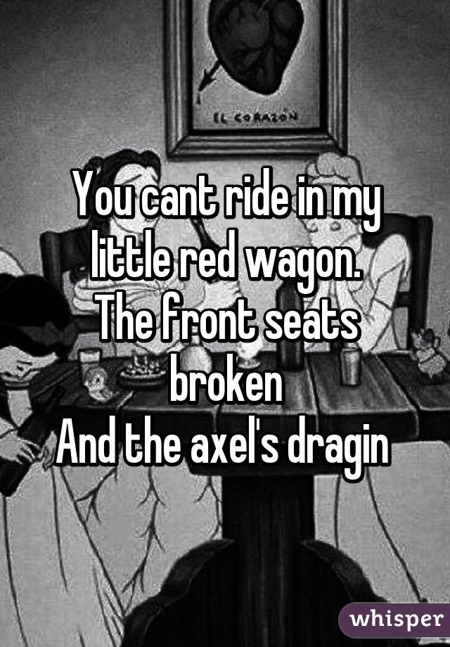 You cant ride in my little red wagon.
The front seats broken
And the axel's dragin 