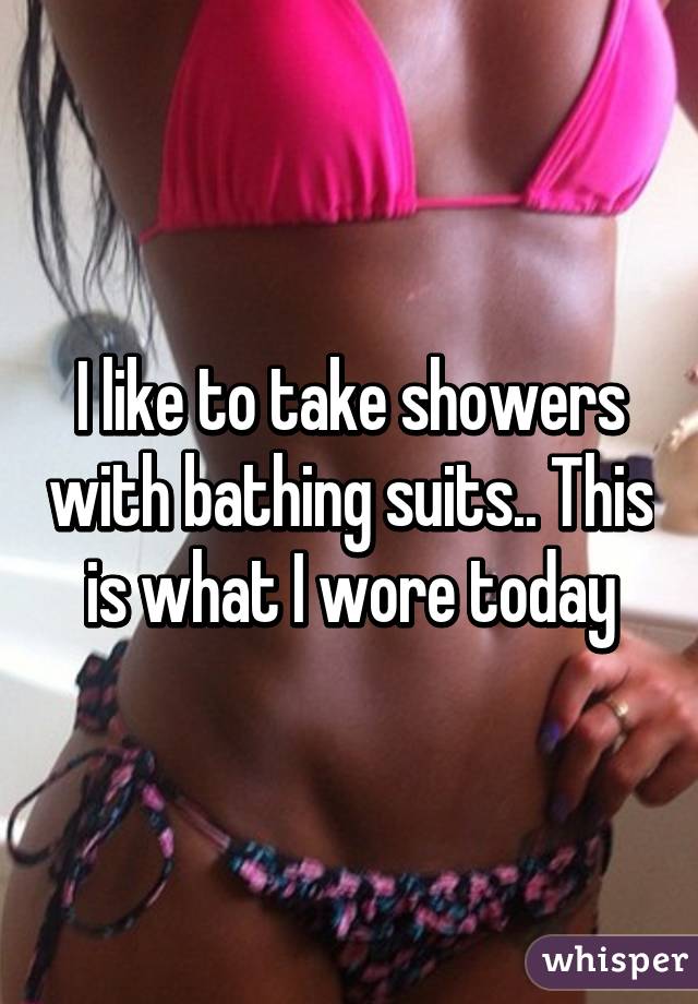 I like to take showers with bathing suits.. This is what I wore today