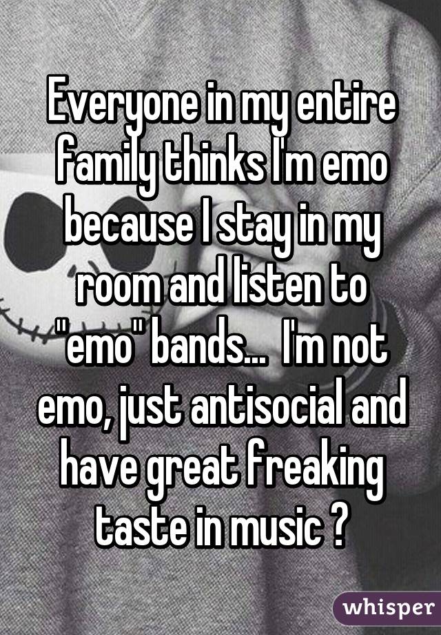 Everyone in my entire family thinks I'm emo because I stay in my room and listen to "emo" bands...  I'm not emo, just antisocial and have great freaking taste in music 😎