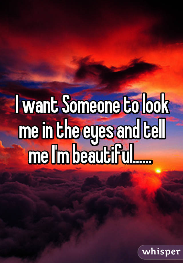 I want Someone to look me in the eyes and tell me I'm beautiful...... 