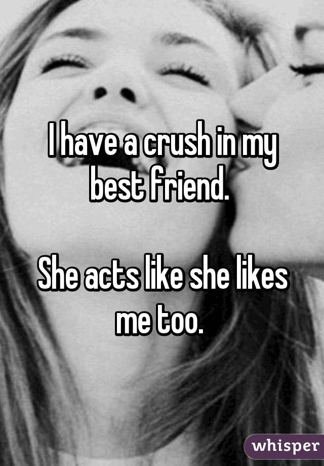 I have a crush in my best friend. 

She acts like she likes me too. 
