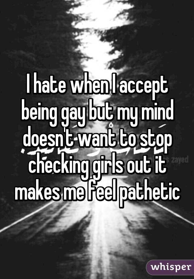 I hate when I accept being gay but my mind doesn't want to stop checking girls out it makes me feel pathetic