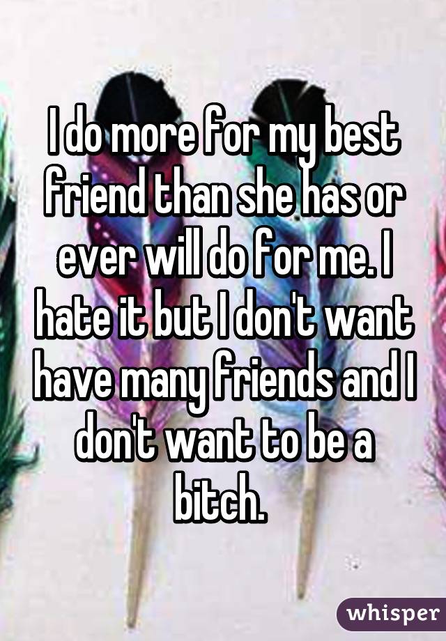 I do more for my best friend than she has or ever will do for me. I hate it but I don't want have many friends and I don't want to be a bitch. 
