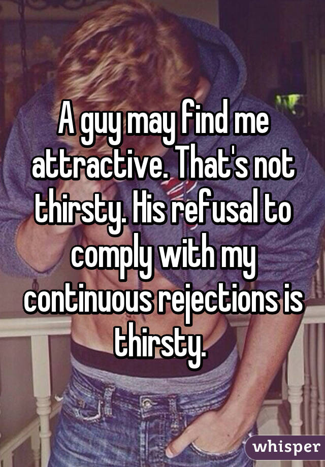 A guy may find me attractive. That's not thirsty. His refusal to comply with my continuous rejections is thirsty. 