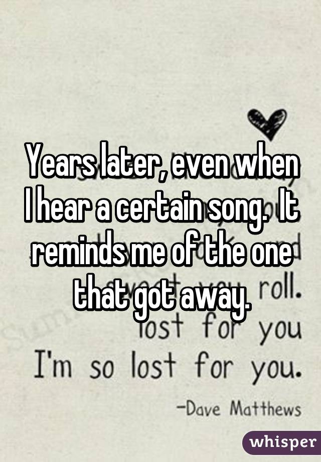 Years later, even when I hear a certain song.  It reminds me of the one that got away.