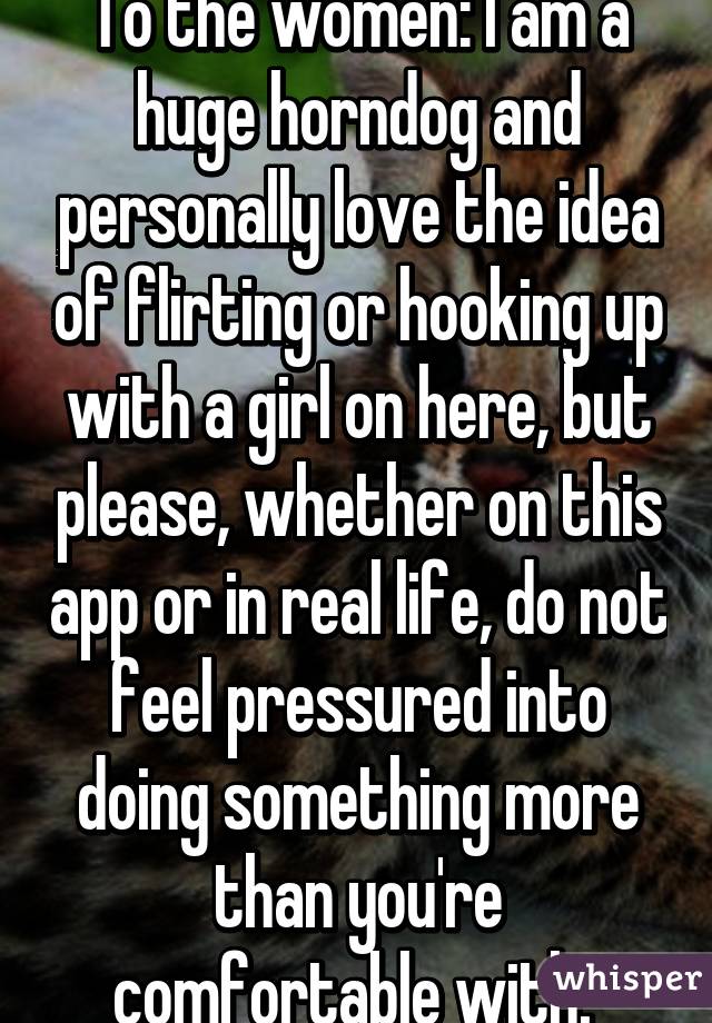 To the women: I am a huge horndog and personally love the idea of flirting or hooking up with a girl on here, but please, whether on this app or in real life, do not feel pressured into doing something more than you're comfortable with. 
