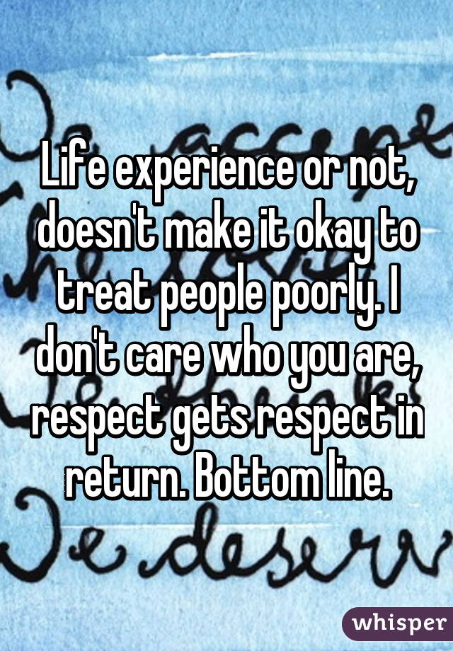 Life experience or not, doesn't make it okay to treat people poorly. I don't care who you are, respect gets respect in return. Bottom line.