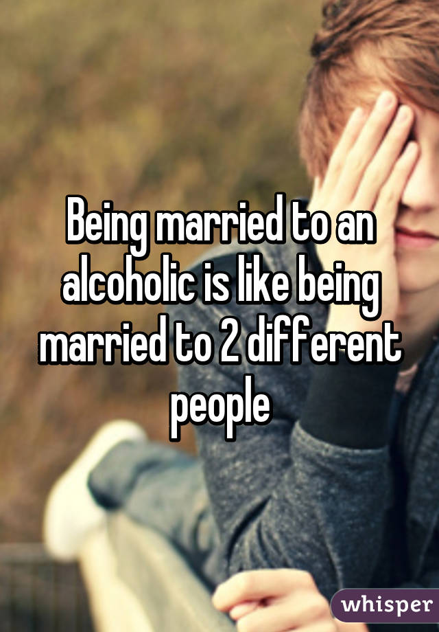 Being married to an alcoholic is like being married to 2 different people
