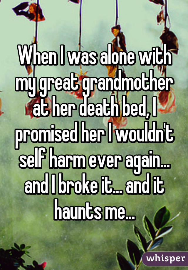 When I was alone with my great grandmother at her death bed, I promised her I wouldn't self harm ever again... and I broke it... and it haunts me...